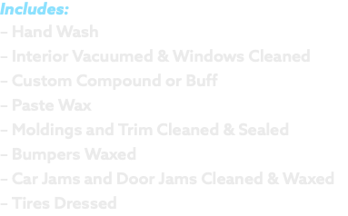Includes: – Hand Wash – Interior Vacuumed & Windows Cleaned – Custom Compound or Buff – Paste Wax – Moldings and Trim Cleaned & Sealed – Bumpers Waxed – Car Jams and Door Jams Cleaned & Waxed – Tires Dressed