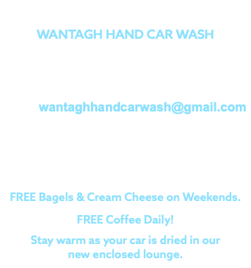 CONTACT WANTAGH HAND CAR WASH 3434 Sunrise Hwy., Wantagh, NY 516.785.4129 wantaghhandcarwash@gmail.com FREE Bagels & Cream Cheese on Weekends. FREE Coffee Daily! Stay warm as your car is dried in our new enclosed lounge.